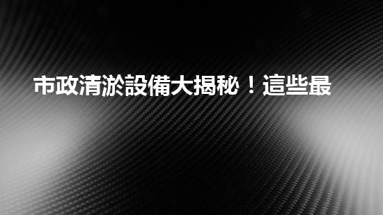 市政清淤設備大揭秘！這些最新科技，能否解決城市下水道煩惱？